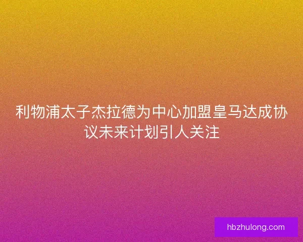 利物浦太子杰拉德为中心加盟皇马达成协议未来计划引人关注