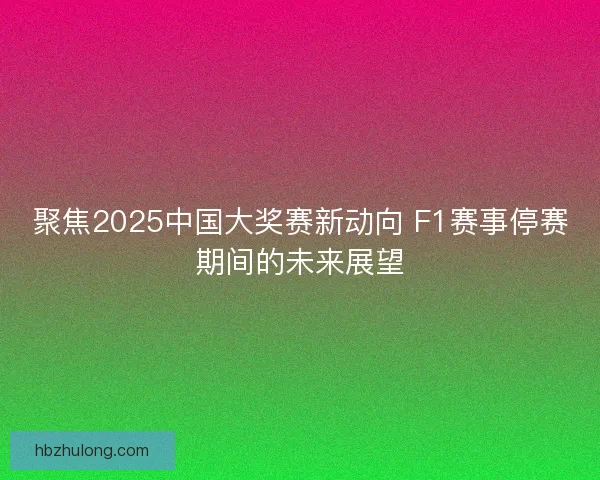 聚焦2025中国大奖赛新动向 F1赛事停赛期间的未来展望