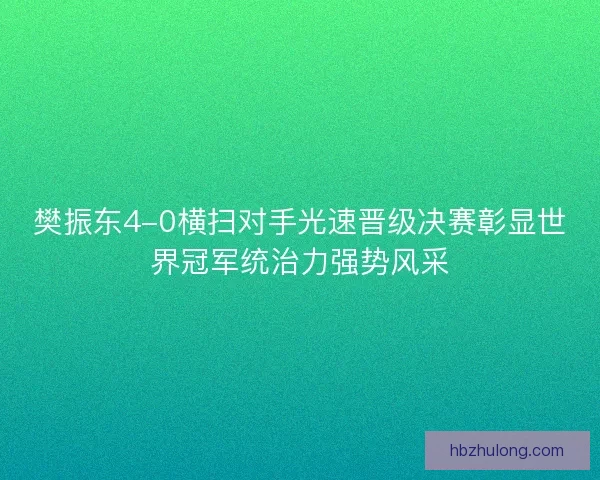 樊振东4-0横扫对手光速晋级决赛彰显世界冠军统治力强势风采