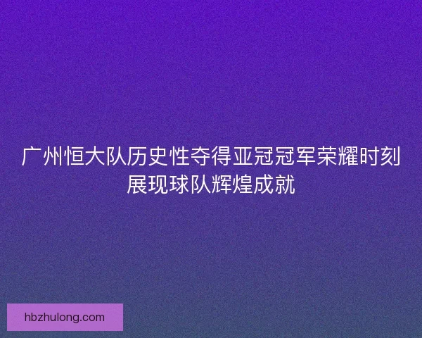 广州恒大队历史性夺得亚冠冠军荣耀时刻展现球队辉煌成就