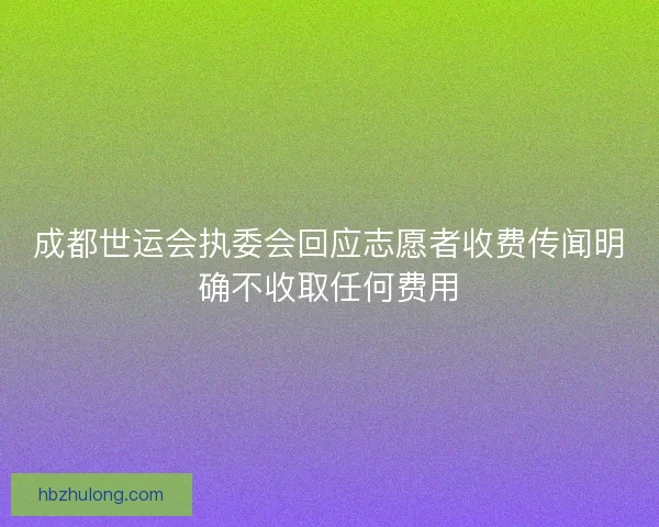 成都世运会执委会回应志愿者收费传闻明确不收取任何费用