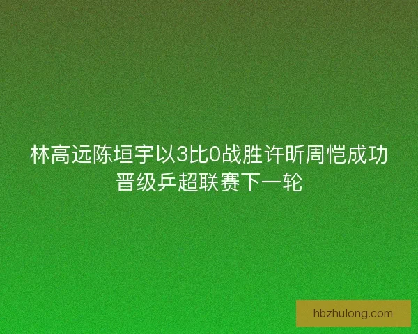 林高远陈垣宇以3比0战胜许昕周恺成功晋级乒超联赛下一轮