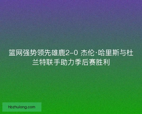 篮网强势领先雄鹿2-0 杰伦·哈里斯与杜兰特联手助力季后赛胜利