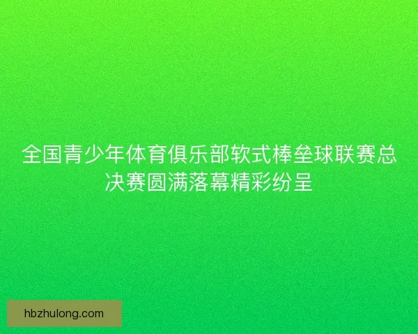 全国青少年体育俱乐部软式棒垒球联赛总决赛圆满落幕精彩纷呈